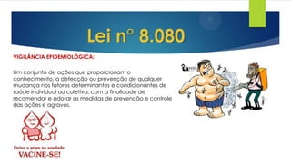 VIGILÂNCIA EPIDEMIOLÓGICA:
Lei n° 8.080
Um conjunto de ações que proporcionam o
conhecimento, a detecção ou prevenção de qualquer
mudança nos fatores determinantes e condicionantes de
saúde individual ou coletiva, com a finalidade de
recomendar e adotar as medidas de prevenção e controle
das ações e agravos.
 