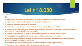 Cont. Art 6°:
I. {..}
II. A participação na formulação da política e na execução de ações de sanemanto básico;
III. A ordenação da formação de recursos humanos na área da saúde;
IV. A vigilância nutricional e orientação alimentar;
V. A colaboração na proteção do meio ambiente, nele compreendido o do trabalho;
VI. A formulação da política de medicamentos, equipamentos, imunobiológicos e outros insumos de interesse
para a saúde e a participação na sua produção;
VII. O controle e a fiscalização de serviços, produtos e substâncias de interesse para a saúde;
VIII. A fiscalização e a inspeção de alimentos, água e bebidas, para consumo humano;
IX. Participação no controle e na fiscalização da produção, transporte, guarda e utilização de substâncias e
produtos psicoativos, tóxicos e radioativos;
X. O incremento, em sua área de atuação, do desenvolvimento científico e tecnológico;
XI. A formulação e execução da política de sangue e seus derivados.
Lei n° 8.080
 