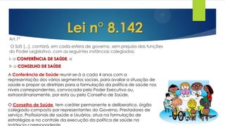Art.1°
O SUS [...], contará, em cada esfera de governo, sem prejuízo das funções
do Poder Legislativo, com as seguintes instâncias colegiadas:
I- a CONFERÊNCIA DE SAÚDE, e
II- o CONSELHO DE SAÚDE
Lei n° 8.142
A Conferência de Saúde reunir-se-á a cada 4 anos com a
representação dos vários segmentos sociais, para avaliar a situação de
saúde e propor as diretrizes para a formulação da política de saúde nos
níveis correspondentes, convocada pelo Poder Executivo ou,
extraordinariamente, por esta ou pelo Conselho de Saúde.
O Conselho de Saúde, tem caráter permanente e deliberatico, órgão
colegiado composto por representantes do Governo, Prestadores de
serviço, Profissionais de saúde e Usuários, atua na formulação de
estratégias e no controle da execução da política de saúde na
 