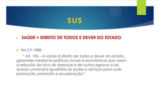  SAÚDE = DIREITO DE TODOS E DEVER DO ESTADO
 Na CF 1988:
“ Art. 196 – A saúde é direito de todos e dever do estado,
garantido mediante políticas sociais e econômicas que visem
a redução do risco de doenças e de outros agravos e ao
acesso universal e igualitário às ações e serviços para suab
promoção, proteção e recuperação”.
sus
 