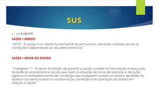  Lei 8.080/90
SAÚDE = DIREITO
“Art.2° - A saúde é um direito fundamental do ser humano, devendo o Estado prover as
condições indispensáveis ao seu pleno exercício”
SAÚDE = DEVER DO ESTADO
“ Parágrafo 1° - O dever do Estado de garantir a saúde consiste na formulação e execução
de políticas econômicas e sociais que visem à redução de riscos de doenças e de outos
agravos no estabelecimento de condições que assegurem acesso universal e igualitário às
ações e aos serviços para a sua promoção, proteção e recuperação do Estado em
relação à saúde”
sus
 