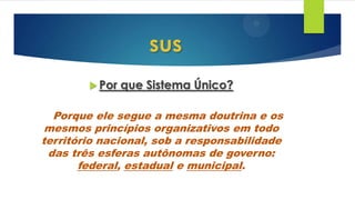  Por que Sistema Único?
Porque ele segue a mesma doutrina e os
mesmos princípios organizativos em todo
território nacional, sob a responsabilidade
das três esferas autônomas de governo:
federal, estadual e municipal.
sus
 