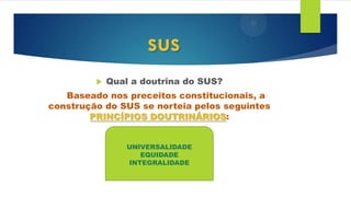  Qual a doutrina do SUS?
Baseado nos preceitos constitucionais, a
construção do SUS se norteia pelos seguintes
PRINCÍPIOS DOUTRINÁRIOS:
sus
UNIVERSALIDADE
EQUIDADE
INTEGRALIDADE
 