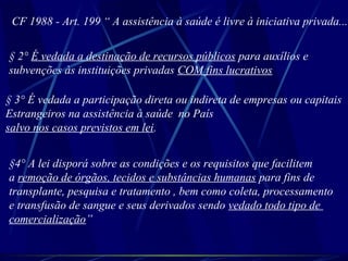 CF 1988 - Art. 199 “ A assistência à saúde é livre à iniciativa privada...
§ 2° É vedada a destinação de recursos públicos para auxílios e
subvenções às instituições privadas COM fins lucrativos
§ 3° É vedada a participação direta ou indireta de empresas ou capitais
Estrangeiros na assistência à saúde no País
salvo nos casos previstos em lei.
§4° A lei disporá sobre as condições e os requisitos que facilitem
a remoção de órgãos, tecidos e substâncias humanas para fins de
transplante, pesquisa e tratamento , bem como coleta, processamento
e transfusão de sangue e seus derivados sendo vedado todo tipo de
comercialização”
 
