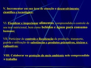 V. Incrementar em sua área de atuação o desenvolvimento
científico e tecnológico;
VI. Fiscalizar e inspecionar alimentos, compreendido o controle de
seu teor nutricional, bem como bebidas e águas para consumo
humano;
VII. Participar do controle e fiscalização da produção, transporte,
guarda e utilização de substâncias e produtos psicoativos, tóxicos e
radioativos;
VIII. Colaborar na proteção do meio ambiente nele compreendido
o trabalho
 