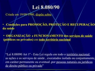 Lei 8.080/90Lei 8.080/90
Criada em 19/09/1990, dispõe sobre :
• Condições para PROMOÇÃO, PROTEÇÃO E RECUPERAÇÃO
da saúde
• ORGANIZAÇÃO e FUNCIONAMENTO dos serviços de saúde
(públicos ou privados) em todo território nacional
“Lei 8.08090 Art 1º - Esta Lei regula em todo o território nacional,
as ações e os serviços de saúde , executados isolada ou conjuntamente,
em caráter permanente ou eventual ,por pessoas naturais ou jurídicas
de direito público ou privado”
 