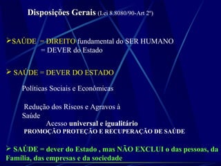 Disposições GeraisDisposições Gerais (Lei 8.8080/90-Art 2º)
SAÚDE = DIREITO fundamental do SER HUMANO
= DEVER do Estado
 SAÚDE = DEVER DO ESTADO
Políticas Sociais e Econômicas
Redução dos Riscos e Agravos à
Saúde
Acesso universal e igualitário
PROMOÇÃO PROTEÇÃO E RECUPERAÇÃO DE SAÚDE
 SAÚDE = dever do Estado , mas NÃO EXCLUI o das pessoas, da
Família, das empresas e da sociedade
 