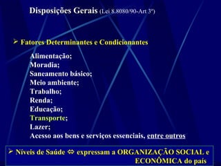 Disposições GeraisDisposições Gerais (Lei 8.8080/90-Art 3º)
 Fatores Determinantes e Condicionantes
Alimentação;
Moradia;
Saneamento básico;
Meio ambiente;
Trabalho;
Renda;
Educação;
Transporte;
Lazer;
Acesso aos bens e serviços essenciais, entre outros
 Níveis de Saúde  expressam a ORGANIZAÇÃO SOCIAL eORGANIZAÇÃO SOCIAL e
ECONÔMICA do paísECONÔMICA do país
 