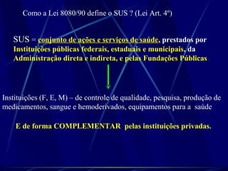 Como a Lei 8080/90 define o SUS ? (Lei Art. 4º)
SUSSUS = conjunto de ações e serviços de saúde, prestados por
Instituições públicas federais, estaduais e municipais, da
Administração direta e indireta, e pelas Fundações Públicas
Instituições (F, E, M) – de controle de qualidade, pesquisa, produção de
medicamentos, sangue e hemoderivados, equipamentos para a saúde
E de forma COMPLEMENTAR pelas instituições privadas.
 