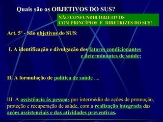 Quais são os OBJETIVOS DO SUS?Quais são os OBJETIVOS DO SUS?
Art. 5º - São objetivos do SUS:
I. A identificação e divulgação dos fatores condicionantes
e determinantes de saúde;
II. A formulação de política de saúde ....
III. A assistência às pessoas por intermédio de ações de promoção,
proteção e recuperação de saúde, com a realização integrada das
ações assistenciais e das atividades preventivas.
NÃO CONFUNDIR OBJETIVOSNÃO CONFUNDIR OBJETIVOS
COM PRINCÍPIOS E DIRETRIZES DO SUS!COM PRINCÍPIOS E DIRETRIZES DO SUS!
 