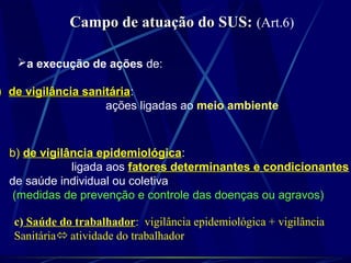 Campo de atuação do SUS:Campo de atuação do SUS: (Art.6)
a execução de ações de:
)) de vigilância sanitáriade vigilância sanitária:
ações ligadas ao meio ambiente
b) de vigilância epidemiológica:
ligada aos fatores determinantes e condicionantes
de saúde individual ou coletiva
(medidas de prevenção e controle das doenças ou agravos)
c) Saúde do trabalhador: vigilância epidemiológica + vigilância
Sanitária atividade do trabalhador
 
