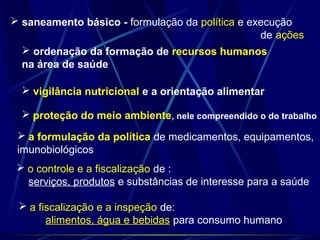  saneamento básico - formulação da política e execução
de ações
 ordenação da formação de recursos humanos
na área de saúde
 vigilância nutricional e a orientação alimentar
 proteção do meio ambiente, nele compreendido o do trabalho
 a formulação da política de medicamentos, equipamentos,
imunobiológicos
 o controle e a fiscalização de :
serviços, produtos e substâncias de interesse para a saúde
 a fiscalização e a inspeção de:
alimentos, água e bebidas para consumo humano
 
