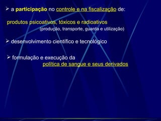  a participação no controle e na fiscalização de:
produtos psicoativos, tóxicos e radioativos
(produção, transporte, guarda e utilização)
 desenvolvimento científico e tecnológico
 formulação e execução da
política de sangue e seus derivados
 