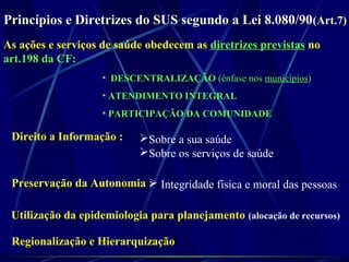 Princípios e Diretrizes do SUS segundo a Lei 8.080/90Princípios e Diretrizes do SUS segundo a Lei 8.080/90(Art.7)(Art.7)
As ações e serviços de saúde obedecem as diretrizes previstas no
art.198 da CF:
• DESCENTRALIZAÇÃO (ênfase nos municípios)
• ATENDIMENTO INTEGRAL
• PARTICIPAÇÃO DA COMUNIDADE
Direito a Informação : Sobre a sua saúde
Sobre os serviços de saúde
Preservação da Autonomia : Integridade física e moral das pessoas
Utilização da epidemiologia para planejamento (alocação de recursos)
Regionalização e Hierarquização
 