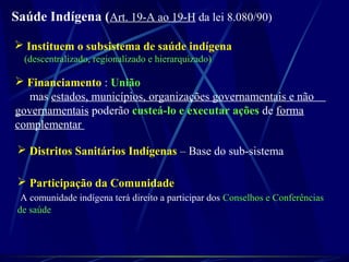 Saúde Indígena (Art. 19-A ao 19-H da lei 8.080/90)
 Instituem o subsistema de saúde indígena
(descentralizado, regionalizado e hierarquizado)
 Financiamento : União
mas estados, municípios, organizações governamentais e não
governamentais poderão custeá-lo e executar ações de forma
complementar
 Distritos Sanitários Indígenas – Base do sub-sistema
 Participação da Comunidade
A comunidade indígena terá direito a participar dos Conselhos e Conferências
de saúde
 