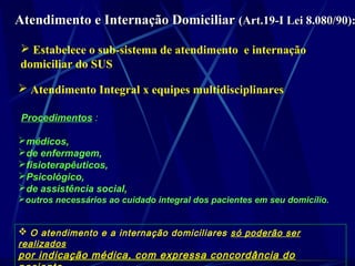 Atendimento e Internação DomiciliarAtendimento e Internação Domiciliar (Art.19-I Lei 8.080/90):(Art.19-I Lei 8.080/90):
 Estabelece o sub-sistema de atendimento e internação
domiciliar do SUS
 Atendimento Integral x equipes multidisciplinares
Procedimentos :
médicos,
de enfermagem,
fisioterapêuticos,
Psicológico,
de assistência social,
outros necessários ao cuidado integral dos pacientes em seu domicílio.
 O atendimento e a internação domiciliares só poderão ser
realizados
por indicação médica, com expressa concordância dopor indicação médica, com expressa concordância do
 