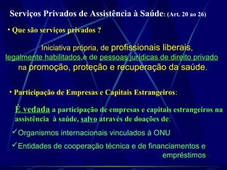 Serviços Privados de Assistência à Saúde: (Art. 20 ao 26)
Iniciativa própria, de profissionais liberais,
legalmente habilitados,e de pessoas jurídicas de direito privado
na promoção, proteção e recuperação da saúde.
• Que são serviços privados ?
• Participação de Empresas e Capitais Estrangeiros:
É vedada a participação de empresas e capitais estrangeiros na
assistência à saúde, salvo através de doações de:
Organismos internacionais vinculados à ONU
Entidades de cooperação técnica e de financiamentos e
empréstimos
 
