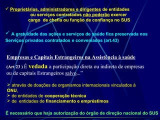  A gratuidade das ações e serviços de saúde fica preservada nos
Serviços privados contratados e conveniados (art.43)
 Proprietários, administradores e dirigentes de entidades
ou serviços contratados não poderão exercer
cargo de chefia ou função de confiança no SUS
É necessário que haja autorização do órgão de direção nacional do SUS
Empresas e Capitais Estrangeiros na Assistência à saúde
(Art 23 ) É vedada a participação direta ou indireta de empresas
ou de capitais Estrangeiros salvo...”
 através de doações de organismos internacionais vinculados à
ONU,
 de entidades de cooperação técnica
 de entidades de financiamento e empréstimos
 