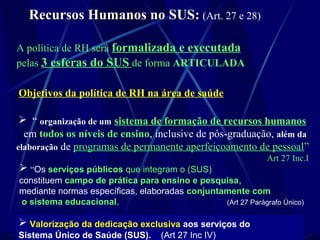 Recursos Humanos no SUS:Recursos Humanos no SUS: (Art. 27 e 28)
A política de RH será formalizada e executada
pelas 3 esferas do SUS de forma ARTICULADA
Objetivos da política de RH na área de saúde
 “ organização de um sistema de formação de recursos humanos
em todos os níveis de ensino, inclusive de pós-graduação, além da
elaboração de programas de permanente aperfeiçoamento de pessoal”
Art 27 Inc.I
 “Os serviços públicos que integram o (SUS)
constituem campo de prática para ensino e pesquisa,
mediante normas específicas, elaboradas conjuntamente com
o sistema educacional. (Art 27 Parágrafo Único)
 Valorização da dedicação exclusiva aos serviços do
Sistema Único de Saúde (SUS). (Art 27 Inc IV)
 
