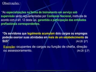 “As especializações na forma de treinamento em serviço sob
supervisão serão regulamentadas por Comissão Nacional, instituída de
acordo com o art. 12 desta Lei, garantida a participação das entidades
profissionais correspondentes.
“Os servidores que legalmente acumulam dois cargos ou empregos
poderão exercer suas atividades em mais de um estabelecimento do
SUS” (Art.28 §1º)
Exceção: ocupantes de cargos ou função de chefia, direção
ou assessoramento. (Art.28 § 2º)
Observações :
 