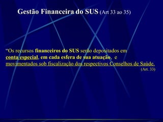 Gestão FinanceiraGestão Financeira do SUSdo SUS (Art 33 ao 35)
“Os recursos financeiros do SUS serão depositados em
conta especial, em cada esfera de sua atuação, e
movimentados sob fiscalização dos respectivos Conselhos de Saúde.
(Art. 33)
 
