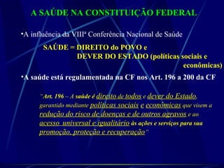 A SAÚDE NA CONSTITUIÇÃO FEDERALA SAÚDE NA CONSTITUIÇÃO FEDERAL
•A influência da VIIIª Conferência Nacional de Saúde
SAÚDE = DIREITO do POVO e
DEVER DO ESTADO (políticas sociais e
econômicas)
•A saúde está regulamentada na CF nos Art. 196 a 200 da CF
“Art. 196 – A saúde é direito de todos e dever do Estado,
garantido mediante políticas sociais e econômicas que visem a
redução do risco de doenças e de outros agravos e ao
acesso universal e igualitário às ações e serviços para sua
promoção, proteção e recuperação”
 