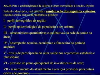 Art. 35. Para o estabelecimento de valores a serem transferidos a Estados, Distrito
Federal e Municípios, será utilizada a combinação dos seguintes critérios,
segundo análise técnica de programas e projetos:
I - perfil demográfico da região;
II - perfil epidemiológico da população a ser coberta;
III - características quantitativas e qualitativas da rede de saúde na
área;
IV - desempenho técnico, econômico e financeiro no período
anterior;
V - níveis de participação do setor saúde nos orçamentos estaduais e
municipais;
VI - previsão do plano qüinqüenal de investimentos da rede;
VII - ressarcimento do atendimento a serviços prestados para outras
esferas de governo.
 