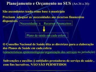 Planejamento e Orçamento no SUSPlanejamento e Orçamento no SUS (Art.36 a 38):(Art.36 a 38):
São ascendentes tendo como base o município
Precisam adequar as necessidades aos recursos financeiros
disponíveis
Necessidades x Recursos Financeiros
Plano de saúde em cada esfera
O Conselho Nacional de Saúde dita as diretrizes para a elaboração
dos Planos de Saúde em cada esfera
(características epidemiológicas/organização dos serviços na jurisdição)
Subvenções e auxílios á entidades prestadoras de serviço de saúde ,
com fins lucrativos, NÃO SÃO PERMITIDOS
 