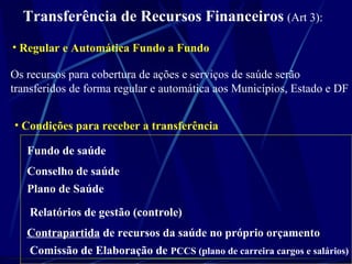 Transferência de Recursos Financeiros (Art 3):
Os recursos para cobertura de ações e serviços de saúde serão
transferidos de forma regular e automática aos Municípios, Estado e DF
• Regular e Automática Fundo a Fundo
• Condições para receber a transferência
Fundo de saúde
Conselho de saúde
Plano de Saúde
Relatórios de gestão (controle)
Contrapartida de recursos da saúde no próprio orçamento
Comissão de Elaboração de PCCS (plano de carreira cargos e salários)
 