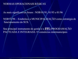 NORMAS OPERACIONAIS BÁSICAS
As mais significativas foram : NOB 01/91, 01/93 e 01/96
NOB 01/96 – Estabelece a MUNICIPALIZAÇÃO como estratégia de
funcionamento do SUS.
Seu principal instrumento de gestão é a PPI (PROGRAMAÇÃO
PACTUADA E INTEGRADA  consórcios intermunicipais
 