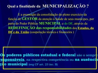 Qual a finalidade daQual a finalidade da MUNICIPALIZAÇÃO ?MUNICIPALIZAÇÃO ?
É a promoção da consolidação do pleno exercício da
função de GESTORGESTOR da atenção à Saúde de seus munícipes, por
parte do Poder Público MUNICIPALMUNICIPAL e do DF, através da
REDEFINIÇÃO das responsabilidadesREDEFINIÇÃO das responsabilidades dos Estados, doEstados, do
DF e da UniãoDF e da União (cooperação técnica e financeira )
Os poderes públicos estadual e federal são o sempre
responsáveis, na respectiva competência ou na ausência
ção municipal (seg CF art. 23 inc. II)
 
