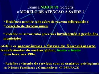 Como a NOB 01/96 reordena
o MODELO DE ATENÇÃO À SAÚDE ?MODELO DE ATENÇÃO À SAÚDE ?
• Redefine o papel de cada esfera de governo reforçando o
• conceito de direção única
• Redefine os instrumentos gerenciais fortalecendo a gestão dos
municípios
Redefine os mecanismos e fluxos de financiamento
transferências de caráter global, fundo a fundo
com base nas PPIs.
• Redefine o vínculo de serviços com os usuários privilegiando
os Núcleos Familiares e Comunitários  PSF/PACS
 