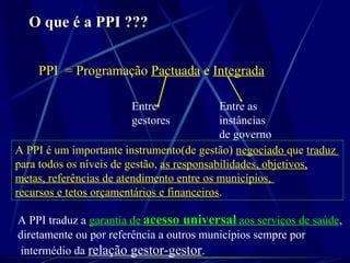 O que é a PPI ???O que é a PPI ???
PPI = Programação Pactuada e Integrada
Entre
gestores
Entre as
instâncias
de governo
A PPI é um importante instrumento(de gestão) negociado que traduz
para todos os níveis de gestão, as responsabilidades, objetivos,
metas, referências de atendimento entre os municípios,
recursos e tetos orçamentários e financeiros.
A PPI traduz a garantia de acesso universal aos serviços de saúde,
diretamente ou por referência a outros municípios sempre por
intermédio da relação gestor-gestor.
 