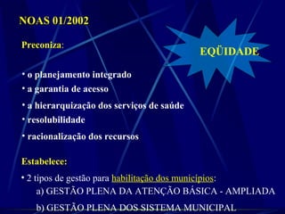 NOAS 01/2002NOAS 01/2002
Preconiza:
• a hierarquização dos serviços de saúde
• o planejamento integrado
• a garantia de acesso
• resolubilidade
• racionalização dos recursos
Estabelece:
• 2 tipos de gestão para habilitação dos municípios:
a) GESTÃO PLENA DA ATENÇÃO BÁSICA - AMPLIADA
b) GESTÃO PLENA DOS SISTEMA MUNICIPAL
EQÜIDADE
 