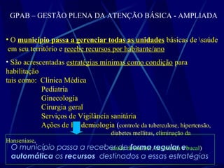 GPAB – GESTÃO PLENA DA ATENÇÃO BÁSICA - AMPLIADA
• O município passa a gerenciar todas as unidades básicas de saúde
em seu território e recebe recursos por habitante/ano
• São acrescentadas estratégias mínimas como condição para
habilitação
tais como: Clínica Médica
Pediatria
Ginecologia
Cirurgia geral
Serviços de Vigilância sanitária
Ações de Epidemiologia (controle da tuberculose, hipertensão,
diabetes mellitus, eliminação da
Hanseníase,
saúde da mulher, da criança e bucal)O município passa a receber de forma regular e
automática os recursos destinados a essas estratégias
 