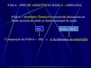 PAB-A = montante financeiro transferido diretamente do
fundo nacional de saúde ao fundo municipal de saúde.
• Composição do PAB-A = $$$ x nº de habitantes do município
MS Dados IBGE
PAB-A – PISO DE ASSISTÊNCIA BÁSICA - AMPLIADA
 