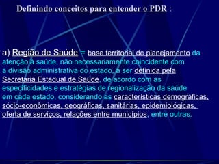 Definindo conceitos para entender o PDRDefinindo conceitos para entender o PDR :
a) Região de SaúdeRegião de Saúde = base territorial de planejamento da
atenção à saúde, não necessariamente coincidente com
a divisão administrativa do estado, a ser definida pela
Secretaria Estadual de Saúde, de acordo com as
especificidades e estratégias de regionalização da saúde
em cada estado, considerando as características demográficas,
sócio-econômicas, geográficas, sanitárias, epidemiológicas,
oferta de serviços, relações entre municípios, entre outras.
 