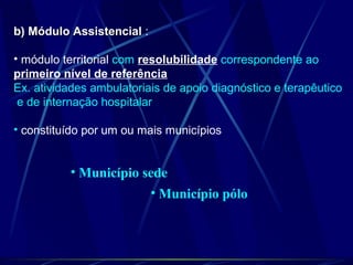b) Módulo Assistencialb) Módulo Assistencial :
• módulo territorial com resolubilidade correspondente ao
primeiro nível de referência
Ex. atividades ambulatoriais de apoio diagnóstico e terapêutico
e de internação hospitalar
• constituído por um ou mais municípios
• Município sede
• Município pólo
 