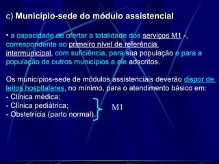 c) Município-sede do módulo assistencialMunicípio-sede do módulo assistencial
• a capacidade de ofertar a totalidade dos serviços M1 -,
correspondente ao primeiro nível de referência
intermunicipal, com suficiência, para sua população e para a
população de outros municípios a ele adscritos.
Os municípios-sede de módulos assistenciais deverão dispor de
leitos hospitalares, no mínimo, para o atendimento básico em:
- Clínica médica;
- Clínica pediátrica;
- Obstetrícia (parto normal).
M1
 