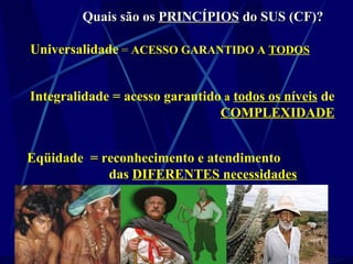 Quais são osQuais são os PRINCÍPIOSPRINCÍPIOS do SUS (CF)?do SUS (CF)?
Universalidade = ACESSO GARANTIDO A TODOS
Integralidade = acesso garantido a todos os níveis de
COMPLEXIDADE
Eqüidade = reconhecimento e atendimento
das DIFERENTES necessidades
 