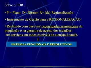 Sobre o PDR ....
• P = Plano D= Diretor R= (de) Regionalização
• Instrumento de Gestão para a REGIONALIZAÇÃO
• Realizado com base nas necessidades assistenciais da
população e na garantia de acesso dos cidadãos
aos serviços em todos os níveis de atenção à saúde.
SISTEMAS FUNCIONAIS E RESOLUTIVOSSISTEMAS FUNCIONAIS E RESOLUTIVOS
 