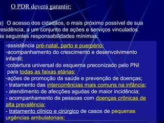 O PDR deverá garantir:
a) O acesso dos cidadãos, o mais próximo possível de sua
residência, a um conjunto de ações e serviços vinculados
às seguintes responsabilidades mínimas:
-assistência pré-natal, parto e puerpério;
-acompanhamento do crescimento e desenvolvimento
infantil;
-cobertura universal do esquema preconizado pelo PNI
para todas as faixas etárias;
-ações de promoção da saúde e prevenção de doenças;
- tratamento das intercorrências mais comuns na infância;
- atendimento de afecções agudas de maior incidência;
- acompanhamento de pessoas com doenças crônicas de
alta prevalência;
- tratamento clínico e cirúrgico de casos de pequenas
urgências ambulatoriais;
 