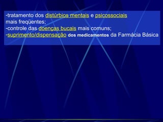 -tratamento dos distúrbios mentais e psicossociais
mais freqüentes;
-controle das doenças bucais mais comuns;
-suprimento/dispensação dos medicamentos da Farmácia Básica
 