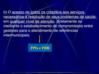 b) O acesso de todos os cidadãos aos serviços
necessários à resolução de seus problemas de saúde,
em qualquer nível de atenção, diretamente ou
mediante o estabelecimento de compromissos entre
gestores para o atendimento de referências
intermunicipais.
PPIs e PDR
 