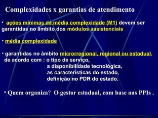 Complexidades x garantias de atendimento
• ações mínimas da média complexidade (M1) devem ser
garantidas no âmbito dos módulos assistenciais
• média complexidade
• garantidas no âmbito microrregional, regional ou estadual,
de acordo com : o tipo de serviço,
a disponibilidade tecnológica,
as características do estado,
definição no PDR do estado.
• Quem organiza? O gestor estadual, com base nas PPIs .
 