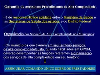 Garantia de acessoGarantia de acesso aos Procedimentos de Alta Complexidadeaos Procedimentos de Alta Complexidade:
• é de responsabilidade solidária entre o Ministério da Saúde e
as Secretarias de Saúde dos estados e do Distrito Federal.
Organização dos Serviços de Alta Complexidade nos Municípios:
• Os municípios que tiverem em seu território serviços
de alta complexidade/custo, quando habilitados em GPSM,
deverão desempenhar as funções referentes à organização
dos serviços de alta complexidade em seu território
ASSEGURAR COMANDO ÚNICO SOBRE OS PRESTADORES
 