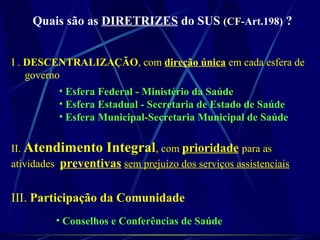 Quais são as DIRETRIZES do SUS (CF-Art.198) ?
I . DESCENTRALIZAÇÃO, com direção única em cada esfera de
governo
• Esfera Federal - Ministério da Saúde
• Esfera Estadual - Secretaria de Estado de Saúde
• Esfera Municipal-Secretaria Municipal de Saúde
II. Atendimento Integral, com prioridade para as
atividades preventivas sem prejuízo dos serviços assistenciais
III. Participação da Comunidade
• Conselhos e Conferências de Saúde
 