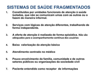 SISTEMAS DE SAÚDE FRAGMENTADOS
1. Constituídos por unidades funcionais de atenção à saúde
isoladas, que não se comunicam umas com as outras ou o
fazem de maneira informal.
2. Serviços com lógicas de atenção diferentes, trabalhando de
forma independente.
3. A oferta de atenção é realizada de forma episódica. Não são
adequados para o acompanhamento contínuo dos usuários
4. Baixa valorização da atenção básica
5. Atendimento centrado no médico
6. Pouco envolvimento da família, comunidade e de outros
setores públicos ou organizações da sociedade civil
7. Paciente entendido como receptor de informações
 