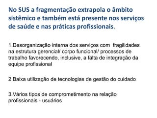 No SUS a fragmentação extrapola o âmbito
sistêmico e também está presente nos serviços
de saúde e nas práticas profissionais.
1.Desorganização interna dos serviços com fragilidades
na estrutura gerencial/ corpo funcional/ processos de
trabalho favorecendo, inclusive, a falta de integração da
equipe profissional
2.Baixa utilização de tecnologias de gestão do cuidado
3.Vários tipos de comprometimento na relação
profissionais - usuários
 