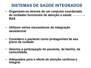 SISTEMAS DE SAÚDE INTEGRADOS
• Organizam-se através de um conjunto coordenado
de unidades funcionais de atenção a saúde
RAS
• Utilizam vários mecanismos de integração
assistencial
• Considera o paciente como protagonista de seu
plano de cuidado
• Valoriza a participação do paciente, da família, da
comunidade.
• Adequados para a oferta de atenção contínua e
integral.
 